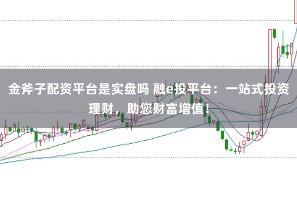 金斧子配资平台是实盘吗 融e投平台：一站式投资理财，助您财富增值！