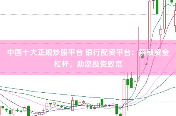 中国十大正规炒股平台 银行配资平台：解锁资金杠杆，助您投资致富