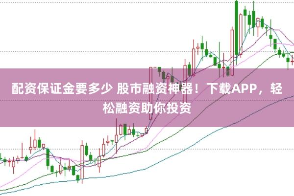配资保证金要多少 股市融资神器！下载APP，轻松融资助你投资