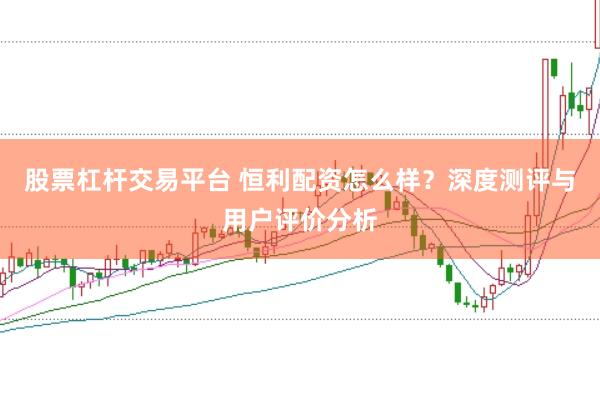 股票杠杆交易平台 恒利配资怎么样？深度测评与用户评价分析