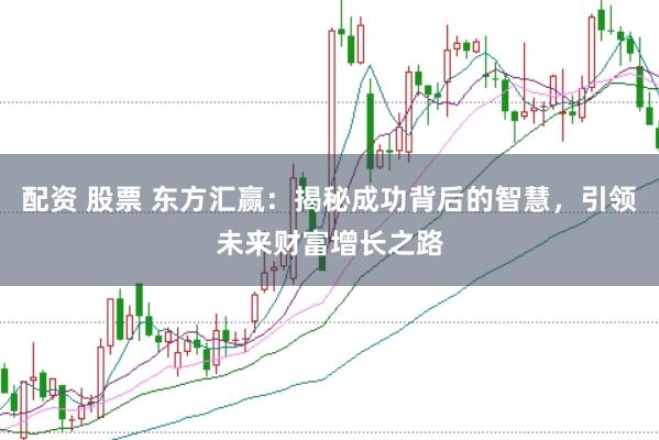 配资 股票 东方汇赢：揭秘成功背后的智慧，引领未来财富增长之路