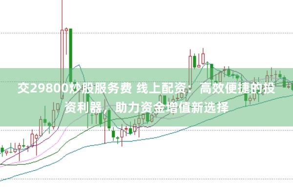 交29800炒股服务费 线上配资：高效便捷的投资利器，助力资金增值新选择