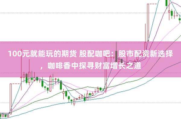 100元就能玩的期货 股配咖吧：股市配资新选择，咖啡香中探寻财富增长之道