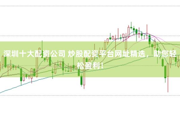 深圳十大配资公司 炒股配资平台网址精选，助您轻松盈利！
