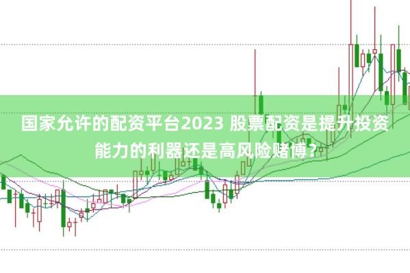 国家允许的配资平台2023 股票配资是提升投资能力的利器还是高风险赌博？