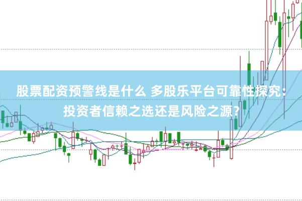 股票配资预警线是什么 多股乐平台可靠性探究：投资者信赖之选还是风险之源？