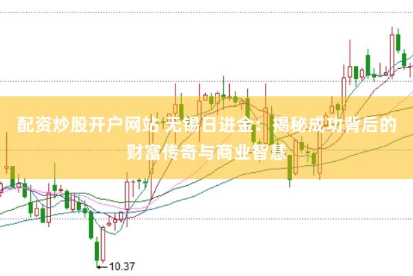 配资炒股开户网站 无锡日进金：揭秘成功背后的财富传奇与商业智慧