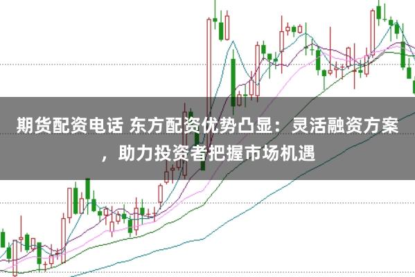 期货配资电话 东方配资优势凸显：灵活融资方案，助力投资者把握市场机遇