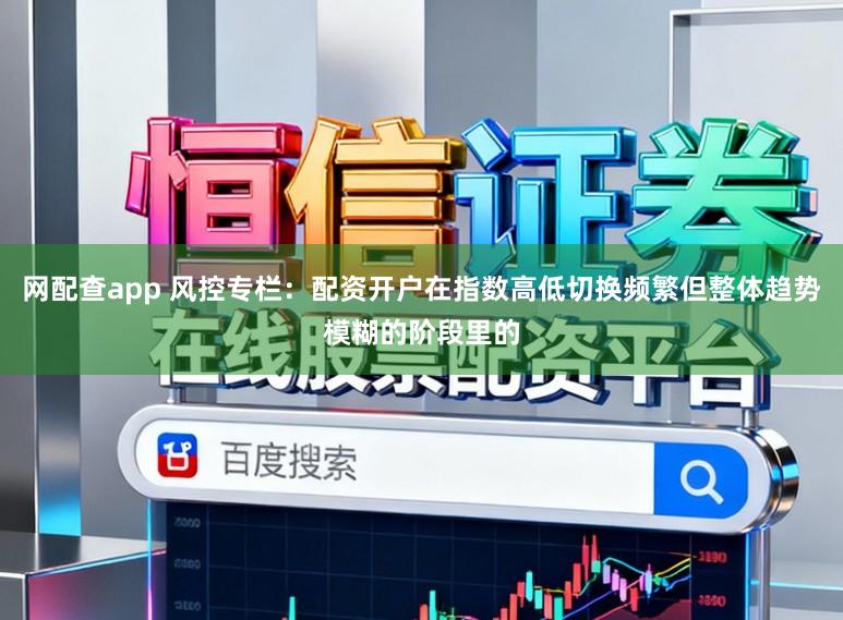 网配查app 风控专栏:配资开户在指数高低切换频繁但整体趋势模糊的阶段里的