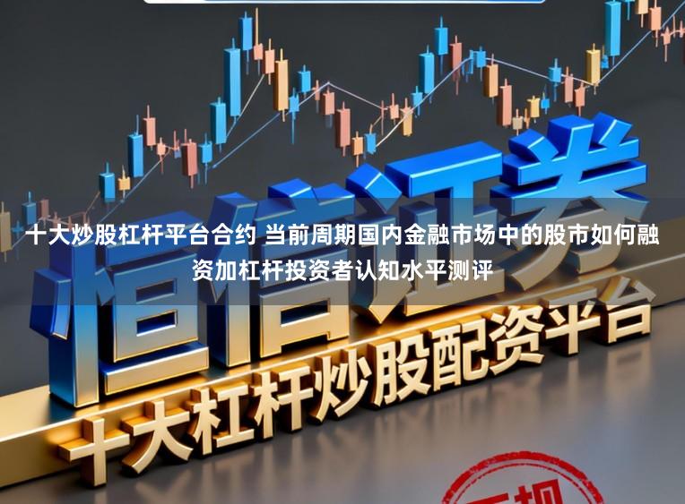 十大炒股杠杆平台合约 当前周期国内金融市场中的股市如何融资加杠杆投资者认知水平测评