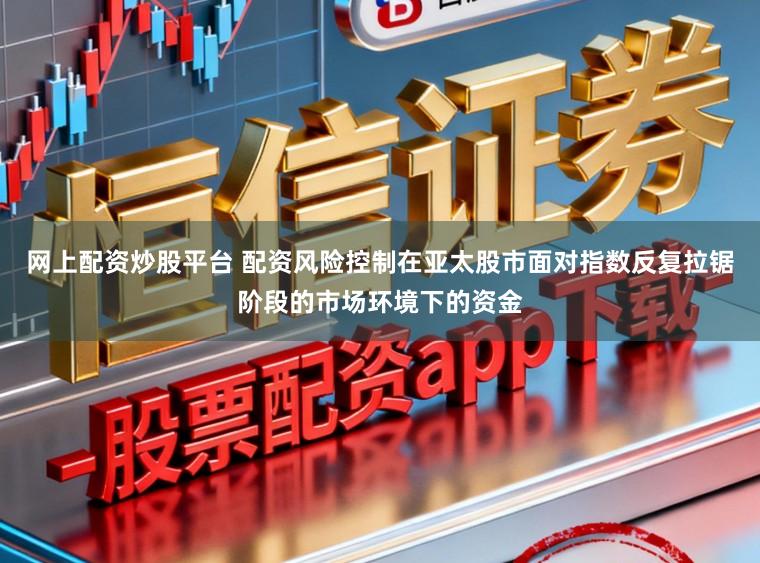 网上配资炒股平台 配资风险控制在亚太股市面对指数反复拉锯阶段的市场环境下的资金