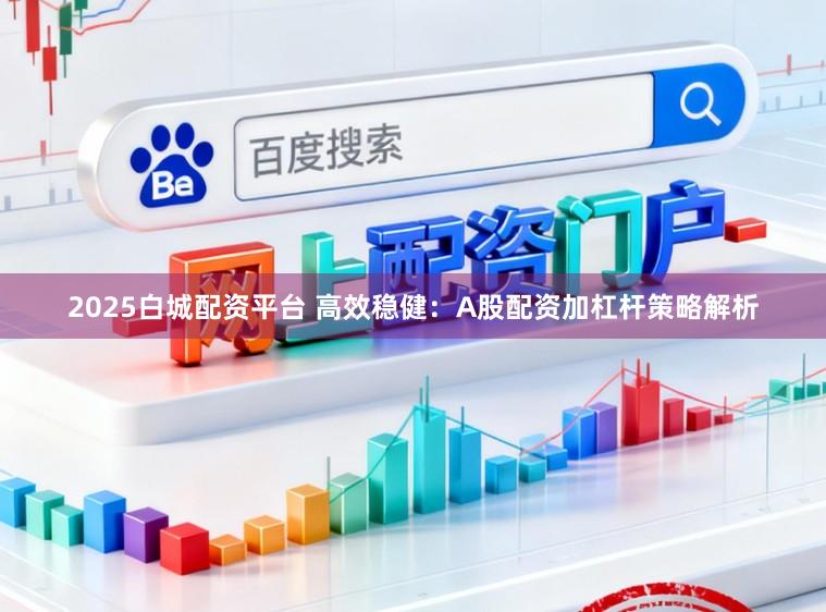 2025白城配资平台 高效稳健:A股配资加杠杆策略解析