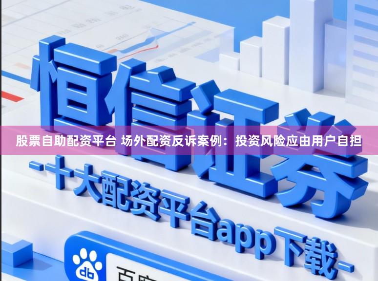 股票自助配资平台 场外配资反诉案例：投资风险应由用户自担
