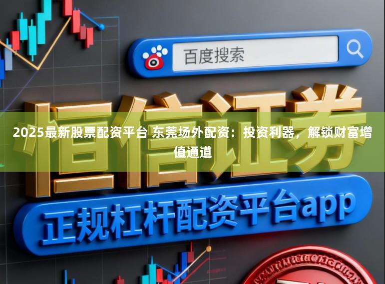 2025最新股票配资平台 东莞场外配资:投资利器,解锁财富增值通道