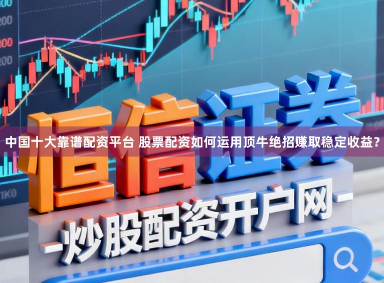 中国十大靠谱配资平台 股票配资如何运用顶牛绝招赚取稳定收益?