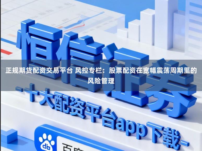 正规期货配资交易平台 风控专栏：股票配资在宽幅震荡周期里的风险管理