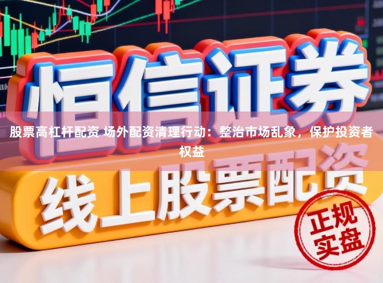 股票高杠杆配资 场外配资清理行动：整治市场乱象，保护投资者权益