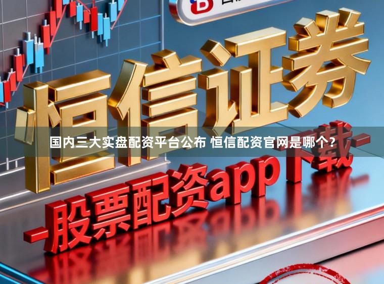 国内三大实盘配资平台公布 恒信配资官网是哪个？