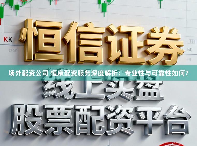 场外配资公司 恒康配资服务深度解析：专业性与可靠性如何？